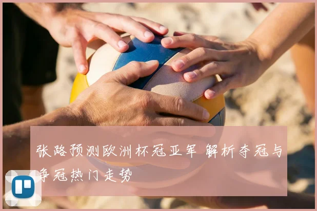张路预测欧洲杯冠亚军 解析夺冠与争冠热门走势
