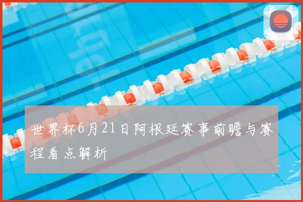 世界杯6月21日阿根廷赛事前瞻与赛程看点解析