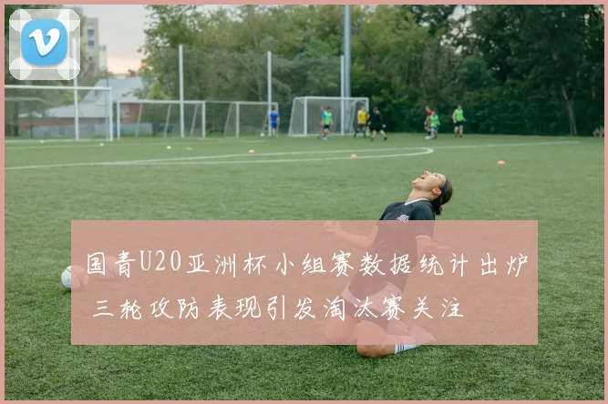 国青U20亚洲杯小组赛数据统计出炉 三轮攻防表现引发淘汰赛关注