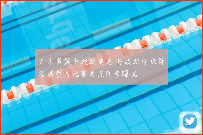 广东男篮今迎新消息 备战新阶段阵容调整与比赛看点同步曝光