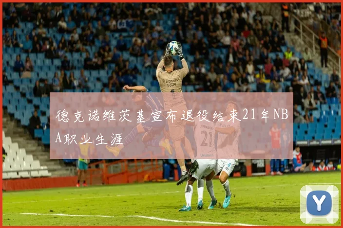 德克诺维茨基宣布退役结束21年NBA职业生涯