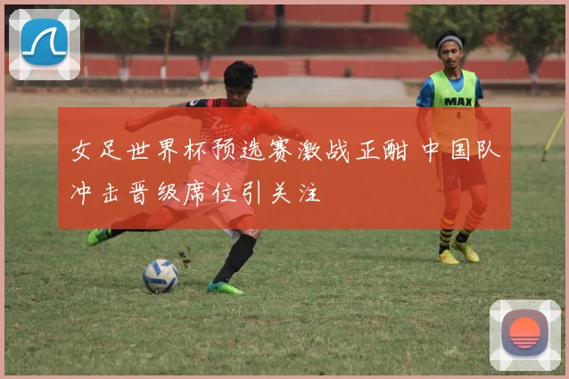 女足世界杯预选赛激战正酣 中国队冲击晋级席位引关注