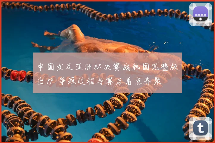 中国女足亚洲杯决赛战韩国完整版出炉 争冠过程与赛后看点齐聚