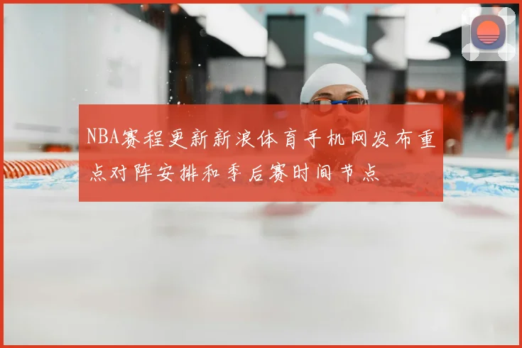 NBA赛程更新新浪体育手机网发布重点对阵安排和季后赛时间节点