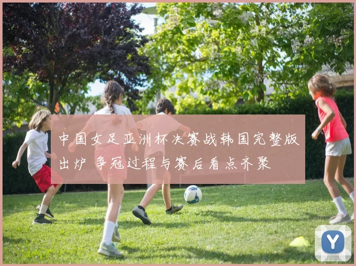 中国女足亚洲杯决赛战韩国完整版出炉 争冠过程与赛后看点齐聚
