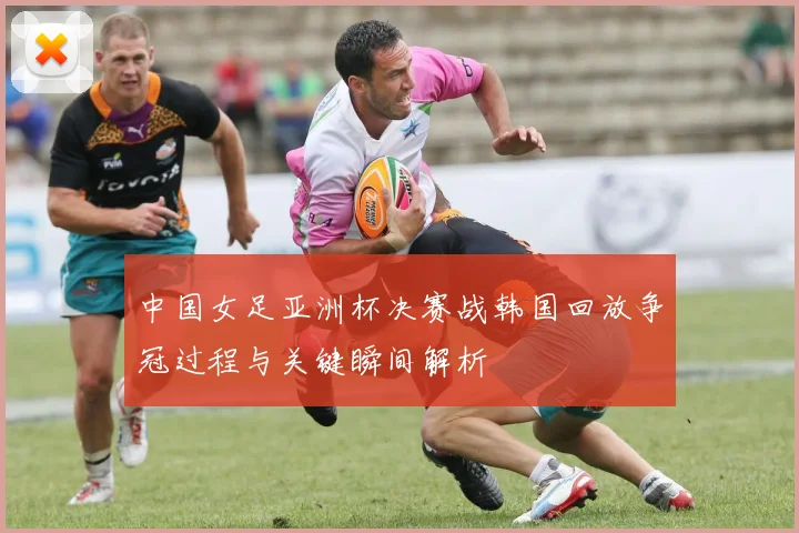 中国女足亚洲杯决赛战韩国回放争冠过程与关键瞬间解析