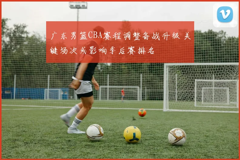 广东男篮CBA赛程调整备战升级 关键场次或影响季后赛排名