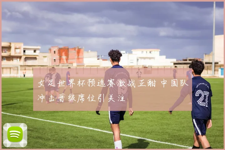 女足世界杯预选赛激战正酣 中国队冲击晋级席位引关注